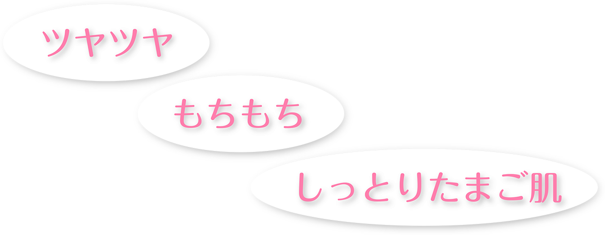 ツヤツヤ・もちもち・しっとりたまご肌
